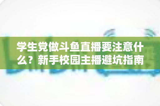 学生党做斗鱼直播要注意什么?新手校园主播避坑指南与实战攻略 学生党做斗鱼直播要注意什么?新手校园主播避坑指南与实战攻略