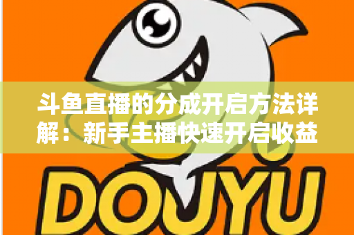 斗鱼直播的分成开启方法详解：新手主播快速开启收益通道的完整攻略