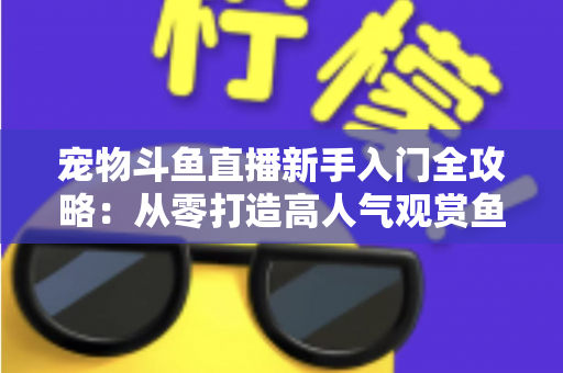 宠物斗鱼直播新手入门全攻略：从零打造高人气观赏鱼直播间的完整指南