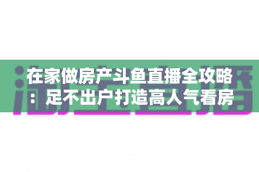 在家做房产斗鱼直播全攻略:足不出户打造高人气看房直播间的实战指南 在家做房产斗鱼直播全攻略:足不出户打造高人气看房直播间的实战指南