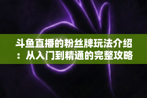 斗鱼直播的粉丝牌玩法介绍:从入门到精通的完整攻略指南 斗鱼直播的粉丝牌玩法介绍:从入门到精通的完整攻略指南