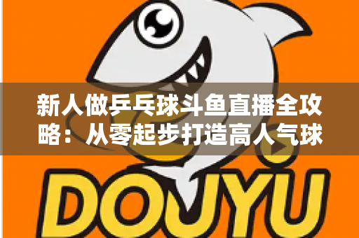 新人做乒乓球斗鱼直播全攻略:从零起步打造高人气球台直播间的实战指南 新人做乒乓球斗鱼直播全攻略:从零起步打造高人气球台直播间的实战指南