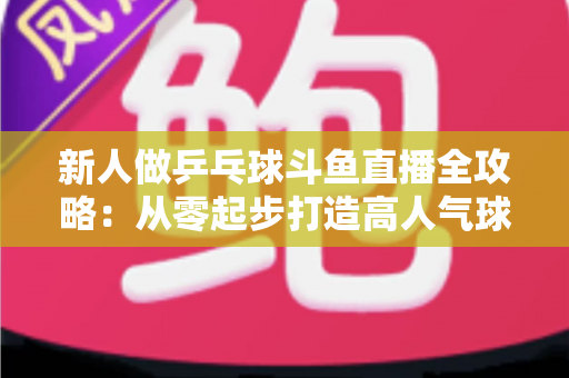 新人做乒乓球斗鱼直播全攻略：从零起步打造高人气球台直播间的实战指南