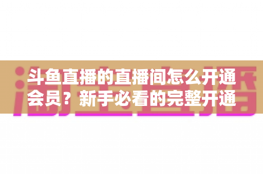 斗鱼直播的直播间怎么开通会员？新手必看的完整开通流程与会员权益详解指南
