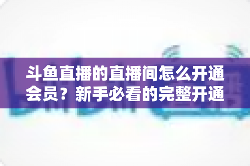 斗鱼直播的直播间怎么开通会员？新手必看的完整开通流程与会员权益详解指南