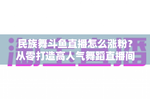 民族舞斗鱼直播怎么涨粉？从零打造高人气舞蹈直播间的实战指南