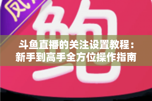 斗鱼直播的关注设置教程:新手到高手全方位操作指南,轻松管理你的关注列表与开播提醒 斗鱼直播的关注设置教程:新手到高手全方位操作指南,轻松管理你的关注列表与开播提醒