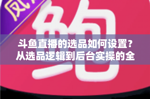 斗鱼直播的选品如何设置？从选品逻辑到后台实操的全流程干货指南