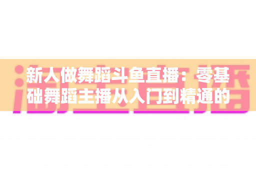 新人做舞蹈斗鱼直播：零基础舞蹈主播从入门到精通的完整指南