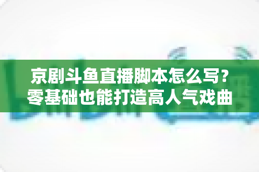 京剧斗鱼直播脚本怎么写？零基础也能打造高人气戏曲直播间的完整指南
