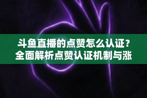 斗鱼直播的点赞怎么认证？全面解析点赞认证机制与涨粉实操指南