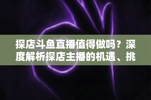探店斗鱼直播值得做吗?深度解析探店主播的机遇、挑战与变现前景 探店斗鱼直播值得做吗?深度解析探店主播的机遇、挑战与变现前景