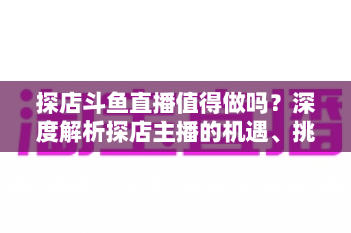探店斗鱼直播值得做吗？深度解析探店主播的机遇、挑战与变现前景