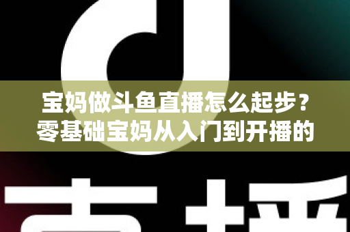 宝妈做斗鱼直播怎么起步？零基础宝妈从入门到开播的完整实战指南