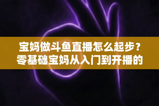 宝妈做斗鱼直播怎么起步？零基础宝妈从入门到开播的完整实战指南