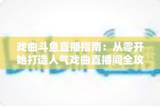 戏曲斗鱼直播指南:从零开始打造人气戏曲直播间全攻略 戏曲斗鱼直播指南:从零开始打造人气戏曲直播间全攻略