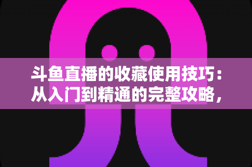 斗鱼直播的收藏使用技巧：从入门到精通的完整攻略，让你的观看体验效率翻倍