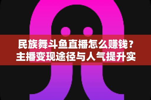 民族舞斗鱼直播怎么赚钱？主播变现途径与人气提升实战指南全解析
