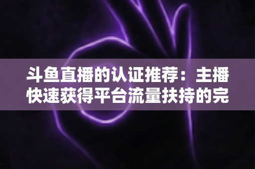 斗鱼直播的认证推荐:主播快速获得平台流量扶持的完整攻略 斗鱼直播的认证推荐:主播快速获得平台流量扶持的完整攻略