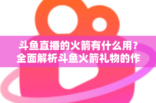斗鱼直播的火箭有什么用?全面解析斗鱼火箭礼物的作用与价值 斗鱼直播的火箭有什么用?全面解析斗鱼火箭礼物的作用与价值