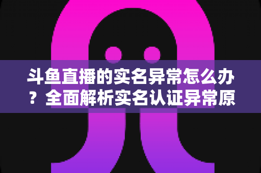 斗鱼直播的实名异常怎么办？全面解析实名认证异常原因与高效解决方法指南