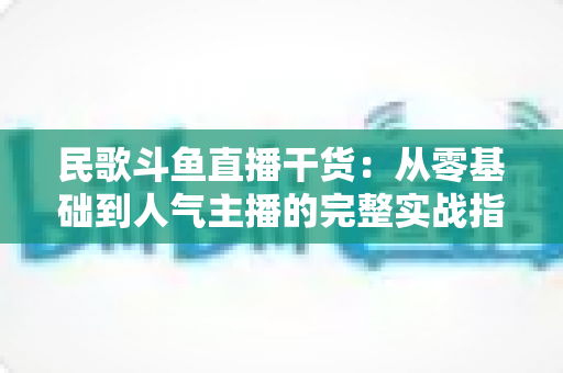 民歌斗鱼直播干货：从零基础到人气主播的完整实战指南