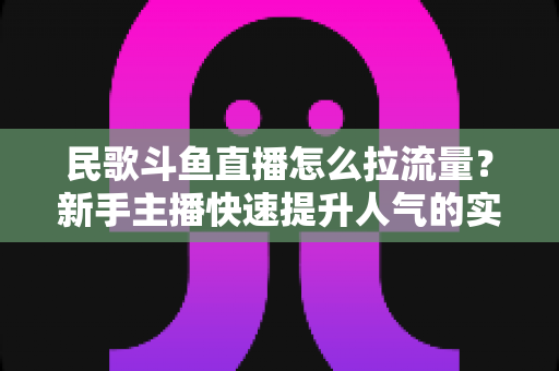 民歌斗鱼直播怎么拉流量?新手主播快速提升人气的实用指南 民歌斗鱼直播怎么拉流量?新手主播快速提升人气的实用指南