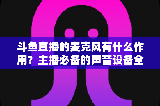 斗鱼直播的麦克风有什么作用?主播必备的声音设备全解析与实用指南 斗鱼直播的麦克风有什么作用?主播必备的声音设备全解析与实用指南