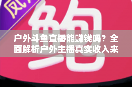 户外斗鱼直播能赚钱吗？全面解析户外主播真实收入来源与变现攻略