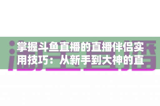 掌握斗鱼直播的直播伴侣实用技巧：从新手到大神的直播进阶全攻略