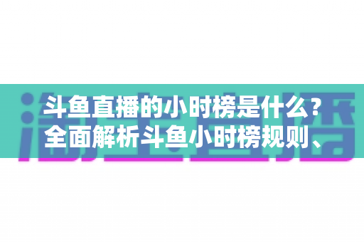 斗鱼直播的小时榜是什么？全面解析斗鱼小时榜规则、作用与冲榜技巧
