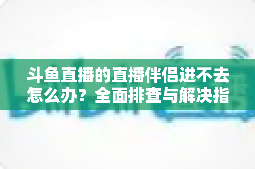 斗鱼直播的直播伴侣进不去怎么办？全面排查与解决指南助你快速恢复直播