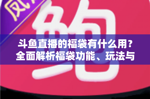 斗鱼直播的福袋有什么用？全面解析福袋功能、玩法与互动价值全攻略
