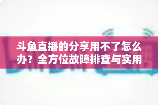 斗鱼直播的分享用不了怎么办？全方位故障排查与实用解决方案