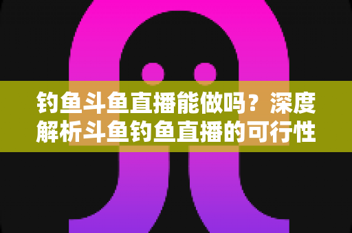 钓鱼斗鱼直播能做吗?深度解析斗鱼钓鱼直播的可行性、开通条件与运营全攻略 钓鱼斗鱼直播能做吗?深度解析斗鱼钓鱼直播的可行性、开通条件与运营全攻略
