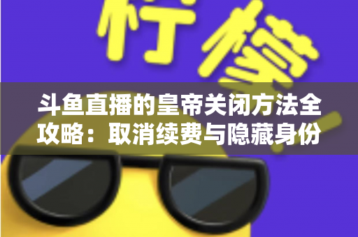 斗鱼直播的皇帝关闭方法全攻略：取消续费与隐藏身份的详细步骤指南