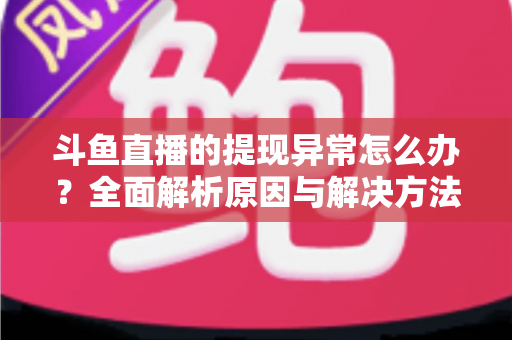 斗鱼直播的提现异常怎么办？全面解析原因与解决方法，主播必看实用指南