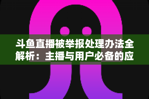 斗鱼直播被举报处理办法全解析:主播与用户必备的应对指南与避坑策略 斗鱼直播被举报处理办法全解析:主播与用户必备的应对指南与避坑策略
