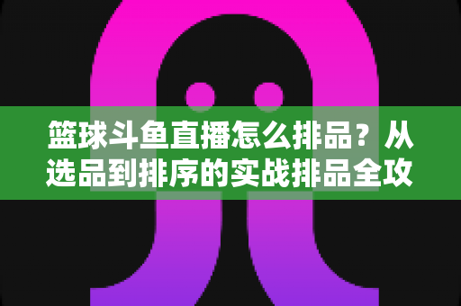 篮球斗鱼直播怎么排品?从选品到排序的实战排品全攻略 篮球斗鱼直播怎么排品?从选品到排序的实战排品全攻略