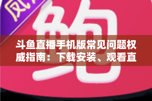 斗鱼直播手机版常见问题权威指南:下载安装、观看直播与账号管理一站式解答 斗鱼直播手机版常见问题权威指南:下载安装、观看直播与账号管理一站式解答