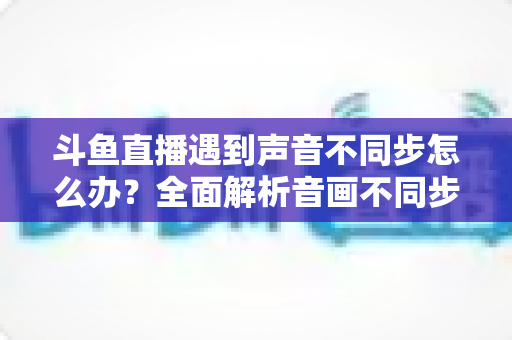 斗鱼直播遇到声音不同步怎么办？全面解析音画不同步的原因与实用解决方案