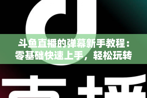 斗鱼直播的弹幕新手教程:零基础快速上手,轻松玩转直播间互动体验 斗鱼直播的弹幕新手教程:零基础快速上手,轻松玩转直播间互动体验