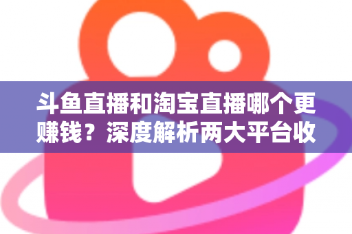 斗鱼直播和淘宝直播哪个更赚钱?深度解析两大平台收益差异与变现前景 斗鱼直播和淘宝直播哪个更赚钱?深度解析两大平台收益差异与变现前景