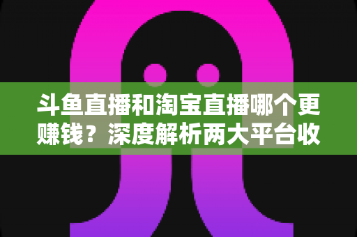 斗鱼直播和淘宝直播哪个更赚钱?深度解析两大平台收益差异与变现前景 斗鱼直播和淘宝直播哪个更赚钱?深度解析两大平台收益差异与变现前景