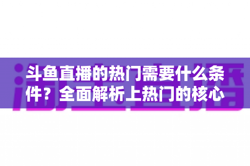 斗鱼直播的热门需要什么条件？全面解析上热门的核心要素与实战技巧