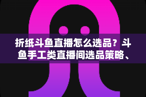 折纸斗鱼直播怎么选品？斗鱼手工类直播间选品策略、流程与避坑指南全解析