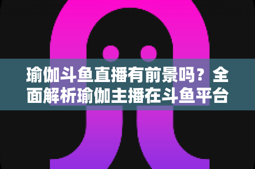 瑜伽斗鱼直播有前景吗？全面解析瑜伽主播在斗鱼平台的发展机遇与实战策略