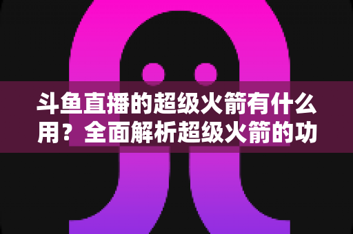 斗鱼直播的超级火箭有什么用？全面解析超级火箭的功能、价值与使用攻略