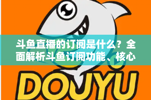 斗鱼直播的订阅是什么？全面解析斗鱼订阅功能、核心权益与使用全攻略