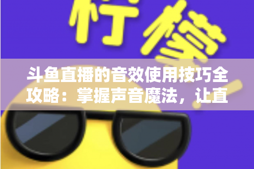 斗鱼直播的音效使用技巧全攻略：掌握声音魔法，让直播间人气翻倍的秘密
